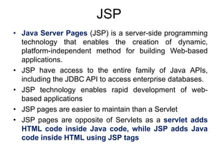 JSP
• Java Server Pages (JSP) is a server-side programming
technology that enables the creation of dynamic,
platform-independent method for building Web-based
applications.
• JSP have access to the entire family of Java APIs,
including the JDBC API to access enterprise databases.
• JSP technology enables rapid development of web-
based applications
• JSP pages are easier to maintain than a Servlet
• JSP pages are opposite of Servlets as a servlet adds
HTML code inside Java code, while JSP adds Java
code inside HTML using JSP tags
 
