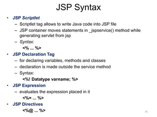 JSP Syntax
• JSP Scriptlet
– Scriptlet tag allows to write Java code into JSP file
– JSP container moves statements in _jspservice() method while
generating servlet from jsp
– Syntax:
<% ... %>
• JSP Declaration Tag
– for declaring variables, methods and classes
– declaration is made outside the service method
– Syntax:
<%! Datatype varname; %>
• JSP Expression
– evaluates the expression placed in it
<%= ... %>
• JSP Directives
<%@ ... %> 26
 