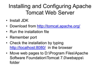 Installing and Configuring Apache
Tomcat Web Server
• Install JDK
• Download from http://tomcat.apache.org/
• Run the installation file
• Remember port
• Check the installation by typing
http://localhost:8080/ in the browser
• Move web pages to D:Program FilesApache
Software FoundationTomcat 7.0webapps
folder
 
