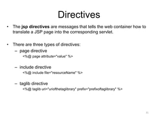 Directives
• The jsp directives are messages that tells the web container how to
translate a JSP page into the corresponding servlet.
• There are three types of directives:
– page directive
<%@ page attribute="value" %>
– include directive
<%@ include file="resourceName" %>
– taglib directive
<%@ taglib uri="uriofthetaglibrary" prefix="prefixoftaglibrary" %>
31
 