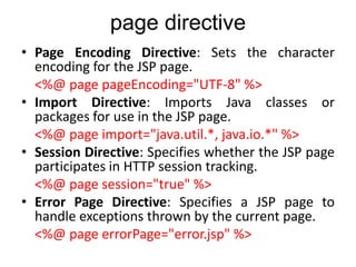 page directive
• Page Encoding Directive: Sets the character
encoding for the JSP page.
<%@ page pageEncoding="UTF-8" %>
• Import Directive: Imports Java classes or
packages for use in the JSP page.
<%@ page import="java.util.*, java.io.*" %>
• Session Directive: Specifies whether the JSP page
participates in HTTP session tracking.
<%@ page session="true" %>
• Error Page Directive: Specifies a JSP page to
handle exceptions thrown by the current page.
<%@ page errorPage="error.jsp" %>
 