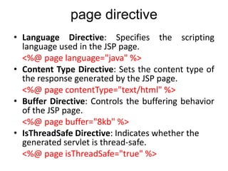 page directive
• Language Directive: Specifies the scripting
language used in the JSP page.
<%@ page language="java" %>
• Content Type Directive: Sets the content type of
the response generated by the JSP page.
<%@ page contentType="text/html" %>
• Buffer Directive: Controls the buffering behavior
of the JSP page.
<%@ page buffer="8kb" %>
• IsThreadSafe Directive: Indicates whether the
generated servlet is thread-safe.
<%@ page isThreadSafe="true" %>
 