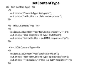 <%-- Text Content Type --%>
<%
out.println("Content-Type: text/plain");
out.println("Hello, this is a plain text response.");
%>
<%-- HTML Content Type --%>
<%
response.setContentType("text/html; charset=UTF-8");
out.println("<br><br>Content-Type: text/html");
out.println("<p>Hello, this is an HTML response.</p>");
%>
<%-- JSON Content Type --%>
<%
response.setContentType("application/json");
out.println("<br><br>Content-Type: application/json");
out.println("{"message": "This is a JSON response."}");
%>
setContentType
 