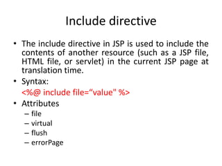 Include directive
• The include directive in JSP is used to include the
contents of another resource (such as a JSP file,
HTML file, or servlet) in the current JSP page at
translation time.
• Syntax:
<%@ include file=“value" %>
• Attributes
– file
– virtual
– flush
– errorPage
 
