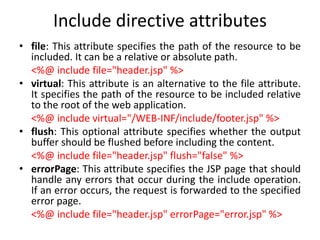 Include directive attributes
• file: This attribute specifies the path of the resource to be
included. It can be a relative or absolute path.
<%@ include file="header.jsp" %>
• virtual: This attribute is an alternative to the file attribute.
It specifies the path of the resource to be included relative
to the root of the web application.
<%@ include virtual="/WEB-INF/include/footer.jsp" %>
• flush: This optional attribute specifies whether the output
buffer should be flushed before including the content.
<%@ include file="header.jsp" flush="false" %>
• errorPage: This attribute specifies the JSP page that should
handle any errors that occur during the include operation.
If an error occurs, the request is forwarded to the specified
error page.
<%@ include file="header.jsp" errorPage="error.jsp" %>
 
