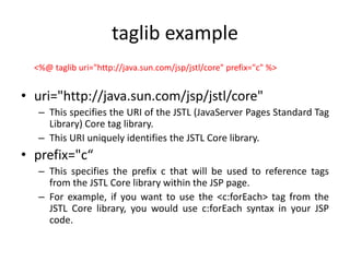 taglib example
<%@ taglib uri="http://java.sun.com/jsp/jstl/core" prefix="c" %>
• uri="http://java.sun.com/jsp/jstl/core"
– This specifies the URI of the JSTL (JavaServer Pages Standard Tag
Library) Core tag library.
– This URI uniquely identifies the JSTL Core library.
• prefix="c“
– This specifies the prefix c that will be used to reference tags
from the JSTL Core library within the JSP page.
– For example, if you want to use the <c:forEach> tag from the
JSTL Core library, you would use c:forEach syntax in your JSP
code.
 