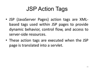 JSP Action Tags
44
• JSP (JavaServer Pages) action tags are XML-
based tags used within JSP pages to provide
dynamic behavior, control flow, and access to
server-side resources.
• These action tags are executed when the JSP
page is translated into a servlet.
 