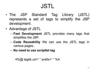 JSTL
• The JSP Standard Tag Library (JSTL)
represents a set of tags to simplify the JSP
development.
• Advantage of JSTL
– Fast Development JSTL provides many tags that
simplifies the JSP.
– Code Reusability We can use the JSTL tags in
various pages.
– No need to use scriptlet tag
<%@ taglib uri=“ “ prefix=“ “ %>
48
 