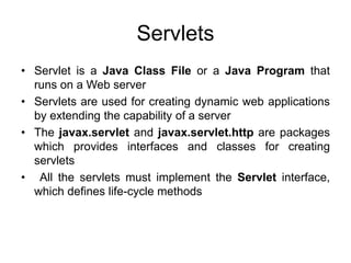 Servlets
• Servlet is a Java Class File or a Java Program that
runs on a Web server
• Servlets are used for creating dynamic web applications
by extending the capability of a server
• The javax.servlet and javax.servlet.http are packages
which provides interfaces and classes for creating
servlets
• All the servlets must implement the Servlet interface,
which defines life-cycle methods
 