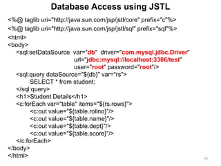 <%@ taglib uri="http://java.sun.com/jsp/jstl/core" prefix="c"%>
<%@ taglib uri="http://java.sun.com/jsp/jstl/sql" prefix="sql"%>
<html>
<body>
<sql:setDataSource var="db" driver="com.mysql.jdbc.Driver"
url="jdbc:mysql://localhost:3306/test"
user="root" password="root"/>
<sql:query dataSource="${db}" var="rs">
SELECT * from student;
</sql:query>
<h1>Student Details</h1>
<c:forEach var="table" items="${rs.rows}">
<c:out value="${table.rollno}"/>
<c:out value="${table.name}"/>
<c:out value="${table.dept}"/>
<c:out value="${table.score}"/>
</c:forEach>
</body>
</html> 54
Database Access using JSTL
 