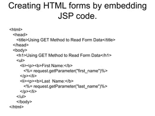 Creating HTML forms by embedding
JSP code.
<html>
<head>
<title>Using GET Method to Read Form Data</title>
</head>
<body>
<h1>Using GET Method to Read Form Data</h1>
<ul>
<li><p><b>First Name:</b>
<%= request.getParameter("first_name")%>
</p></li>
<li><p><b>Last Name:</b>
<%= request.getParameter("last_name")%>
</p></li>
</ul>
</body>
</html>
 