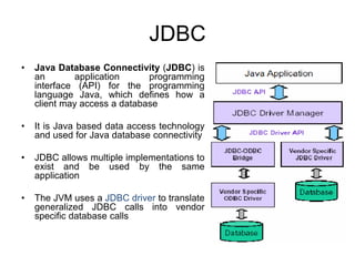 JDBC
• Java Database Connectivity (JDBC) is
an application programming
interface (API) for the programming
language Java, which defines how a
client may access a database
• It is Java based data access technology
and used for Java database connectivity
• JDBC allows multiple implementations to
exist and be used by the same
application
• The JVM uses a JDBC driver to translate
generalized JDBC calls into vendor
specific database calls
 