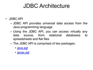 JDBC Architecture
• JDBC API
– JDBC API provides universal data access from the
Java programming language
– Using the JDBC API, you can access virtually any
data source, from relational databases to
spreadsheets and flat files
– The JDBC API is comprised of two packages:
• java.sql
• javax.sql
 