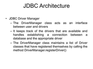 JDBC Architecture
• JDBC Driver Manager
– The DriverManager class acts as an interface
between user and drivers
– It keeps track of the drivers that are available and
handles establishing a connection between a
database and the appropriate driver
– The DriverManager class maintains a list of Driver
classes that have registered themselves by calling the
method DriverManager.registerDriver()
 