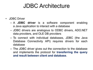 JDBC Architecture
• JDBC Driver
– A JDBC driver is a software component enabling
a Java application to interact with a database
– JDBC drivers are analogous to ODBC drivers, ADO.NET
data providers, and OLE DB providers
– To connect with individual databases, JDBC (the Java
Database Connectivity API) requires drivers for each
database
– The JDBC driver gives out the connection to the database
and implements the protocol for transferring the query
and result between client and database.
 