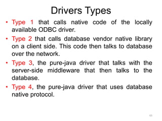 Drivers Types
• Type 1 that calls native code of the locally
available ODBC driver.
• Type 2 that calls database vendor native library
on a client side. This code then talks to database
over the network.
• Type 3, the pure-java driver that talks with the
server-side middleware that then talks to the
database.
• Type 4, the pure-java driver that uses database
native protocol.
63
 