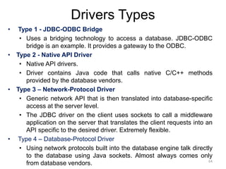Drivers Types
• Type 1 - JDBC-ODBC Bridge
• Uses a bridging technology to access a database. JDBC-ODBC
bridge is an example. It provides a gateway to the ODBC.
• Type 2 - Native API Driver
• Native API drivers.
• Driver contains Java code that calls native C/C++ methods
provided by the database vendors.
• Type 3 – Network-Protocol Driver
• Generic network API that is then translated into database-specific
access at the server level.
• The JDBC driver on the client uses sockets to call a middleware
application on the server that translates the client requests into an
API specific to the desired driver. Extremely flexible.
• Type 4 – Database-Protocol Driver
• Using network protocols built into the database engine talk directly
to the database using Java sockets. Almost always comes only
from database vendors. 64
 