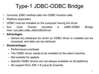 Type-1 JDBC-ODBC Bridge
• Converts JDBC method calls into ODBC function calls
• Platform-dependent
• ODBC must be installed on the computer having the driver
• Sun (now Oracle) provided a JDBC-ODBC Bridge
river: sun.jdbc.odbc.JdbcOdbcDriver.
• Advantages
– Almost any database for which an ODBC driver is installed can be
accessed, and data can be retrieved.
• Disadvantages
– Performance overhead
– The ODBC driver needs to be installed on the client machine.
– Not suitable for applets
– Specific ODBC drivers are not always available on all platforms
– No support from JDK 1.8 (Java 8) onwards.
66
 