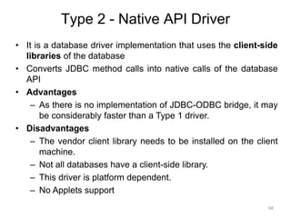 Type 2 - Native API Driver
• It is a database driver implementation that uses the client-side
libraries of the database
• Converts JDBC method calls into native calls of the database
API
• Advantages
– As there is no implementation of JDBC-ODBC bridge, it may
be considerably faster than a Type 1 driver.
• Disadvantages
– The vendor client library needs to be installed on the client
machine.
– Not all databases have a client-side library.
– This driver is platform dependent.
– No Applets support
68
 