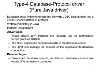 Type-4 Database-Protocol driver
(Pure Java driver)
• Database driver implementation that converts JDBC calls directly into a
vendor-specific database protocol
• Written completely in Java
• Platform independent
• Advantages
– These drivers don't translate the requests into an intermediary
format (such as ODBC)
– The client application connects directly to the database server
– The JVM can manage all aspects of the application-to-database
connection
• Disadvantages
– Drivers are database specific, as different database vendors use
widely different network protocols.
72
 