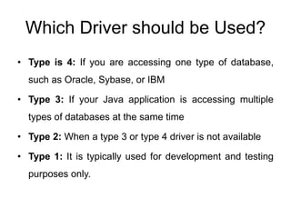 Which Driver should be Used?
• Type is 4: If you are accessing one type of database,
such as Oracle, Sybase, or IBM
• Type 3: If your Java application is accessing multiple
types of databases at the same time
• Type 2: When a type 3 or type 4 driver is not available
• Type 1: It is typically used for development and testing
purposes only.
 