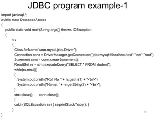 JDBC program example-1
import java.sql.*;
public class DatabaseAccess
{
public static void main(String args[]) throws IOException
{
try
{
Class.forName("com.mysql.jdbc.Driver");
Connection conn = DriverManager.getConnection("jdbc:mysql://localhost/test","root","root");
Statement stmt = conn.createStatement();
ResultSet rs = stmt.executeQuery("SELECT * FROM student");
while(rs.next())
{
System.out.println("Roll No: " + rs.getInt(1) + "<br>");
System.out.println("Name: " + rs.getString(2) + "<br>");
}
stmt.close(); conn.close();
}
catch(SQLException se) { se.printStackTrace(); }
}
}
75
 