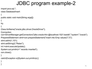 JDBC program example-2
import java.sql.*;
class DatabaseInsert
{
public static void main(String args[])
{
try
{
Class.forName("oracle.jdbc.driver.OracleDriver");
Connection
con=DriverManager.getConnection("jdbc:oracle:thin:@localhost:1521:testdb","system","oracle");
PreparedStatement stmt=con.prepareStatement("insert into Emp values(?,?)");
stmt.setInt(1,101);
stmt.setString(2,"Ratan");
int i=stmt.executeUpdate();
System.out.println(i+" records inserted");
con.close();
}
catch(Exception e){System.out.println(e);}
}
}
76
 