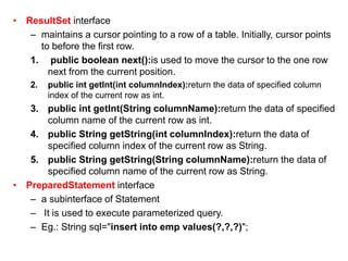 • ResultSet interface
– maintains a cursor pointing to a row of a table. Initially, cursor points
to before the first row.
1. public boolean next():is used to move the cursor to the one row
next from the current position.
2. public int getInt(int columnIndex):return the data of specified column
index of the current row as int.
3. public int getInt(String columnName):return the data of specified
column name of the current row as int.
4. public String getString(int columnIndex):return the data of
specified column index of the current row as String.
5. public String getString(String columnName):return the data of
specified column name of the current row as String.
• PreparedStatement interface
– a subinterface of Statement
– It is used to execute parameterized query.
– Eg.: String sql="insert into emp values(?,?,?)";
 