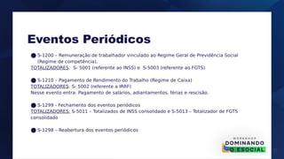 17
● S-1200 – Remuneração de trabalhador vinculado ao Regime Geral de Previdência Social
(Regime de competência).
TOTALIZADORES: S- 5001 (referente ao INSS) e S-5003 (referente ao FGTS)
● S-1210 – Pagamento de Rendimento do Trabalho (Regime de Caixa)
TOTALIZADORES: S- 5002 (referente a IRRF)
Nesse evento entra: Pagamento de salários, adiantamentos, férias e rescisão.
● S-1299 - Fechamento dos eventos periódicos
TOTALIZADORES: S-5011 – Totalizados de INSS consolidado e S-5013 – Totalizador de FGTS
consolidado
● S-1298 – Reabertura dos eventos periódicos
Eventos Periódicos
 