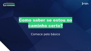 6
Como saber se estou no
caminho certo?
Comece pelo básico
 