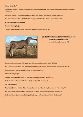 Winter Heifer Calf

6o. Central Show & Campeã Criação Nacional: Parkview Verbatim Holy Smokes, Parkview Jerseys & Patty Jones,
Lowville,NY

10o. Central Show: Tumbleweed Gator Kitty-ET, Jean Nugent & Renee Mc Cauley, Lowell, MI

Res. Campeã Junior Show: Wh Verbatim Noel, Logan And Jordan Elmore, Elizabethtown, KY

   CATEGORIAS DE NOVILHAS:

Summer Yearling Heifer

Campeã: Jewels Iatola Sunrise, Gene Iager & Kevin Ehrhardt, Fulton, MD



                                                            3o. Central Show & Campeã Junior Show:
                                                                     Elliotts Verbatim Reese
                                                                     Ernest Kueffner, Boonsboro, MD




5o. Central Show: Lookout C.C. Iatola Adorable,Lookout Canton De Hatley, QC,CAN

Res. Campeã Junior Show: On The Go Vindication Tweety,Katrina Watson, Jorday Stookey,Decatur,TX

5o.Junior Show : Geisler Jamal Leslie, Erica Geisler,Delphi,IN

Winter Yearling Heifer

Campeã : Gretz Remake Missy-ET, Jake & Annie Vander Muelen, Wooler, ON

8o.Central Show: Page-Crest Justice Sally,Derek Page,Mt. Vernon,MO

Fall Yearling Heifer

Reservada Campeã Central Show: Rosalea Gunner Hired Gun Janie, Dawn Sharts, Greenwich, NY

4o.Central Show: Bambis Gator Elsie, Clayton & Dwight Gibbs/Gene Henderson, Epworth,IA

9o.Central Show: Stanek Remake Magic Gift, Dwayne & Teresa Stanek, Prairie Du Chien, WI
 