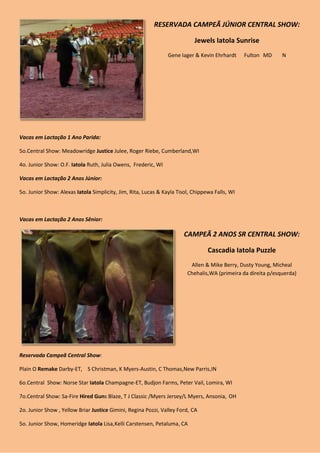 RESERVADA CAMPEÃ JÚNIOR CENTRAL SHOW:

                                                                           Jewels Iatola Sunrise
                                                                Gene Iager & Kevin Ehrhardt     Fulton MD     N




Vacas em Lactação 1 Ano Parida:

5o.Central Show: Meadowridge Justice Julee, Roger Riebe, Cumberland,WI

4o. Junior Show: O.F. Iatola Ruth, Julia Owens, Frederic, WI

Vacas em Lactação 2 Anos Júnior:

5o. Junior Show: Alexas Iatola Simplicity, Jim, Rita, Lucas & Kayla Tisol, Chippewa Falls, WI



Vacas em Lactação 2 Anos Sênior:

                                                                       CAMPEÃ 2 ANOS SR CENTRAL SHOW:

                                                                                 Cascadia Iatola Puzzle
                                                                         Allen & Mike Berry, Dusty Young, Micheal
                                                                        Chehalis,WA (primeira da direita p/esquerda)




Reservada Campeã Central Show:

Plain O Remake Darby-ET, S Christman, K Myers-Austin, C Thomas,New Parris ,IN

6o.Central Show: Norse Star Iatola Champagne-ET, Budjon Farms, Peter Vail, Lomira, WI

7o.Central Show: Sa-Fire Hired Guns Blaze, T J Classic /Myers Jersey/L Myers, Ansonia, OH

2o. Junior Show , Yellow Briar Justice Gimini, Regina Pozzi, Valley Ford, CA

5o. Junior Show, Homeridge Iatola Lisa, Kelli Carstensen, Petaluma, CA
 