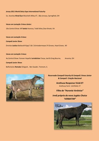 Jersey 2011 World Dairy Expo International Futurity

5o. Avonlea Hired Gun Mischiefs Miley-ET , S&o Jerseys, Springfield, OH



Vacas em Lactação 3 Anos Júnior:

10o.Central Show: Wf Iatola Anarosa, Todd Stiles,Clear Brook, VA



Vacas em Lactação 4 Anos:

Campeã Junior Show:

Drentex Justice Baklava N Kipp/ S & C Schniedermeyer/ R Groves, Hazel Green, WI



Vacas em Lactação 5 Anos:

4o.Central Show: Forever Hopeful Jurisdiction Tanya, Joel & Greg Bourne,     Ansonia, OH

Campeã Junior Show:

Belfontaine Remake Oshgosh, Ben Sauder, Tremont, IL



                                                       Reservada Campeã Futurity & Campeã 3 Anos Júnior
                                                                  & Campeã Criação Nacional

                                                                   Arethusa Response Vivid-ET
                                                                      Arethusa Farm Litchfield, CT

                                                                   Filha de “Huronia Verônica”

                                                              Irmã própria do novo Jugdes Choice
                                                                         ‘VERBATIM”
 