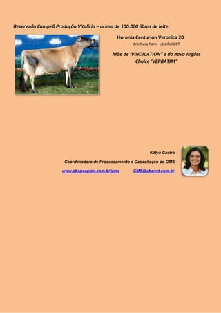 Reservada Campeã Produção Vitalícia – acima de 100.000 libras de leite:

                                               Huronia Centurion Veronica 20
                                                      Arethusa Farm Litchfield,CT

                                            Mãe de ‘VINDICATION” e do novo Jugdes
                                                      Choice ‘VERBATIM”




                                                               Kátya Castro

                       Coordenadora de Processamento e Capacitação do GMS

                      www.abspecplan.com.br/gms       GMS@absnet.com.br
 