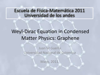 Escuela de Física-Matemática 2011 Universidad de los andes Weyl-Dirac Equation in CondensedMatterPhysics: Graphene Juan M Guerra Universidad Nacional de Colombia Mayo, 2011. 
