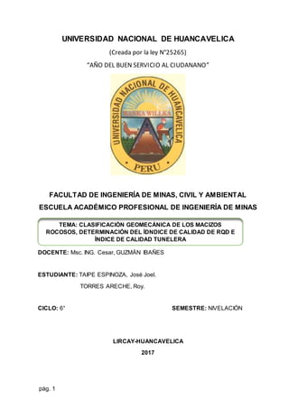 pág. 1
UNIVERSIDAD NACIONAL DE HUANCAVELICA
(Creada por la ley N°25265)
“AÑO DEL BUEN SERVICIO AL CIUDANANO”
FACULTAD DE INGENIERÍA DE MINAS, CIVIL Y AMBIENTAL
ESCUELA ACADÉMICO PROFESIONAL DE INGENIERÍA DE MINAS
DOCENTE: Msc. ING. Cesar, GUZMÁN IBAÑES
ESTUDIANTE: TAIPE ESPINOZA, José Joel.
TORRES ARECHE, Roy.
CICLO: 6° SEMESTRE: NIVELACIÓN
LIRCAY-HUANCAVELICA
2017
TEMA: CLASIFICACIÓN GEOMECÁNICA DE LOS MACIZOS
ROCOSOS, DETERMINACIÓN DEL ÍDNDICE DE CALIDAD DE RQD E
ÍNDICE DE CALIDAD TUNELERA
 