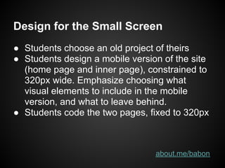 Design for the Small Screen
● Students choose an old project of theirs
● Students design a mobile version of the site
  (home page and inner page), constrained to
  320px wide. Emphasize choosing what
  visual elements to include in the mobile
  version, and what to leave behind.
● Students code the two pages, fixed to 320px



                                 about.me/babon
 