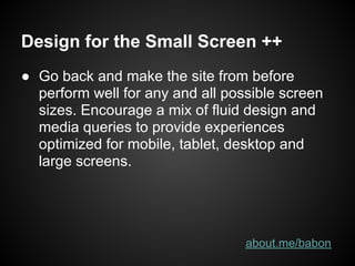 Design for the Small Screen ++
● Go back and make the site from before
  perform well for any and all possible screen
  sizes. Encourage a mix of fluid design and
  media queries to provide experiences
  optimized for mobile, tablet, desktop and
  large screens.




                                  about.me/babon
 