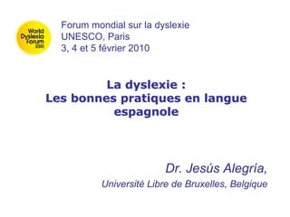 La dyslexie :
Les bonnes pratiques en langue
espagnole
Dr. Jesús Alegría,
Université Libre de Bruxelles, Belgique
Forum mondial sur la dyslexie
UNESCO, Paris
3, 4 et 5 février 2010
 