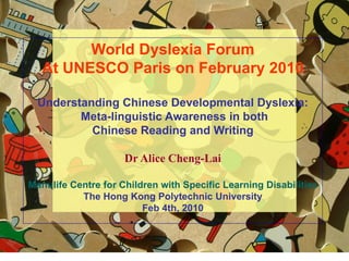 1
World Dyslexia Forum
At UNESCO Paris on February 2010
Understanding Chinese Developmental Dyslexia:
Meta-linguistic Awareness in both
Chinese Reading and Writing
Dr Alice Cheng-Lai
Manulife Centre for Children with Specific Learning Disabilities
The Hong Kong Polytechnic University
Feb 4th, 2010
 