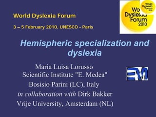 Hemispheric specialization and
dyslexia
Maria Luisa Lorusso
Scientific Institute "E. Medea"
Bosisio Parini (LC), Italy
in collaboration with Dirk Bakker
Vrije University, Amsterdam (NL)
World Dyslexia Forum
3 – 5 February 2010, UNESCO - Paris
 
