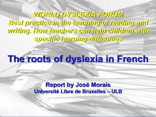 WORLD DYSLEXIA FORUM
Best practice in the teaching of reading and
writing. How teachers can help children with
specific learning difficulties
The roots of dyslexia in French
Report by José Morais
Université Libre de Bruxelles – ULB
 