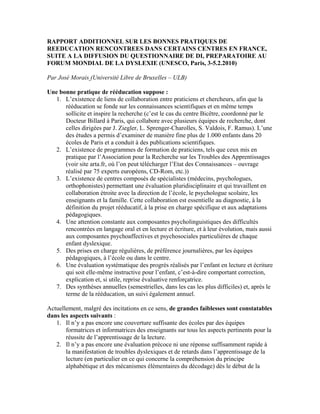 RAPPORT ADDITIONNEL SUR LES BONNES PRATIQUES DE
REEDUCATION RENCONTREES DANS CERTAINS CENTRES EN FRANCE,
SUITE A LA DIFFUSION DU QUESTIONNAIRE DE DI, PREPARATOIRE AU
FORUM MONDIAL DE LA DYSLEXIE (UNESCO, Paris, 3-5.2.2010)
Par José Morais (Université Libre de Bruxelles – ULB)
Une bonne pratique de rééducation suppose :
1. L’existence de liens de collaboration entre praticiens et chercheurs, afin que la
rééducation se fonde sur les connaissances scientifiques et en même temps
sollicite et inspire la recherche (c’est le cas du centre Bicêtre, coordonné par le
Docteur Billard à Paris, qui collabore avec plusieurs équipes de recherche, dont
celles dirigées par J. Ziegler, L. Sprenger-Charolles, S. Valdois, F. Ramus). L’une
des études a permis d’examiner de manière fine plus de 1.000 enfants dans 20
écoles de Paris et a conduit à des publications scientifiques.
2. L’existence de programmes de formation de praticiens, tels que ceux mis en
pratique par l’Association pour la Recherche sur les Troubles des Apprentissages
(voir site arta.fr, où l’on peut télécharger l’Etat des Connaissances – ouvrage
réalisé par 75 experts européens, CD-Rom, etc.))
3. L’existence de centres composés de spécialistes (médecins, psychologues,
orthophonistes) permettant une évaluation pluridisciplinaire et qui travaillent en
collaboration étroite avec la direction de l’école, le psychologue scolaire, les
enseignants et la famille. Cette collaboration est essentielle au diagnostic, à la
définition du projet rééducatif, à la prise en charge spécifique et aux adaptations
pédagogiques.
4. Une attention constante aux composantes psycholinguistiques des difficultés
rencontrées en langage oral et en lecture et écriture, et à leur évolution, mais aussi
aux composantes psychoaffectives et psychosociales particulières de chaque
enfant dyslexique.
5. Des prises en charge régulières, de préférence journalières, par les équipes
pédagogiques, à l’école ou dans le centre.
6. Une évaluation systématique des progrès réalisés par l’enfant en lecture et écriture
qui soit elle-même instructive pour l’enfant, c’est-à-dire comportant correction,
explication et, si utile, reprise évaluative renforçatrice.
7. Des synthèses annuelles (semestrielles, dans les cas les plus difficiles) et, après le
terme de la rééducation, un suivi également annuel.
Actuellement, malgré des incitations en ce sens, de grandes faiblesses sont constatables
dans les aspects suivants :
1. Il n’y a pas encore une couverture suffisante des écoles par des équipes
formatrices et informatrices des enseignants sur tous les aspects pertinents pour la
réussite de l’apprentissage de la lecture.
2. Il n’y a pas encore une évaluation précoce ni une réponse suffisamment rapide à
la manifestation de troubles dyslexiques et de retards dans l’apprentissage de la
lecture (en particulier en ce qui concerne la compréhension du principe
alphabétique et des mécanismes élémentaires du décodage) dès le début de la
 