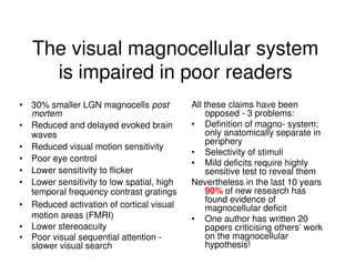 The visual magnocellular system
is impaired in poor readers
• 30% smaller LGN magnocells post
mortem
• Reduced and delayed evoked brain
waves
• Reduced visual motion sensitivity
• Poor eye control
• Lower sensitivity to flicker
• Lower sensitivity to low spatial, high
temporal frequency contrast gratings
• Reduced activation of cortical visual
motion areas (FMRI)
• Lower stereoacuity
• Poor visual sequential attention -
slower visual search
All these claims have been
opposed - 3 problems:
• Definition of magno- system;
only anatomically separate in
periphery
• Selectivity of stimuli
• Mild deficits require highly
sensitive test to reveal them
Nevertheless in the last 10 years
90% of new research has
found evidence of
magnocellular deficit
• One author has written 20
papers criticising others’ work
on the magnocellular
hypothesis!
 