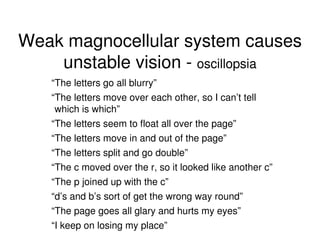 Weak magnocellular system causes
unstable vision - oscillopsia
“The letters go all blurry”
“The letters move over each other, so I can’t tell
which is which”
“The letters seem to float all over the page”
“The letters move in and out of the page”
“The letters split and go double”
“The c moved over the r, so it looked like another c”
“The p joined up with the c”
“d’s and b’s sort of get the wrong way round”
“The page goes all glary and hurts my eyes”
“I keep on losing my place”
 