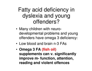 Fatty acid deficiency in
dyslexia and young
offenders?
• Many children with neuro-
developmental problems and young
offenders have omega 3 deficiency:
• Low blood and brain n-3 FAs
• Omega 3 FA (fish oil)
supplements can v. significantly
improve m- function, attention,
reading and violent offences
 