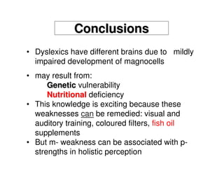 ConclusionsConclusions
• Dyslexics have different brains due to mildly
impaired development of magnocells
• may result from:
GeneticGenetic vulnerability
NutritionalNutritional deficiency
• This knowledge is exciting because these
weaknesses cancan be remedied: visual and
auditory training, coloured filters, fish oil
supplements
• But m- weakness can be associated with p-
strengths in holistic perception
 