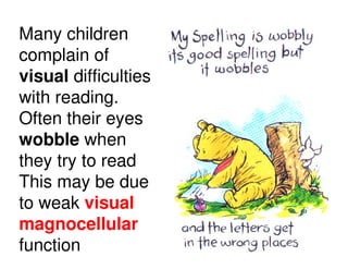 Many children
complain of
visual difficulties
with reading.
Often their eyes
wobble when
they try to read
This may be due
to weak visual
magnocellular
function
 