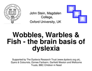 Wobbles, Warbles &
Fish - the brain basis of
dyslexia
John Stein,John Stein, MagdalenMagdalen
College,College,
Oxford University, UKOxford University, UK
Supported by The Dyslexia Research Trust (www.dyslexic.org.uk),
Dyers & Colourists, Esmee Fairbairn, Garfield Weston and Wellcome
Trusts, BBC Children in Need
DDD
RRR
TTT
 