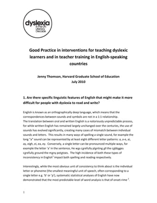 Good Practice in interventions for teaching dyslexic 
learners and in teacher training in English‐speaking 
countries 
 
Jenny Thomson, Harvard Graduate School of Education 
July 2010 
 
 
1. Are there specific linguistic features of English that might make it more 
difficult for people with dyslexia to read and write?  
 
English is known as an orthographically deep language, which means that the 
correspondences between sounds and symbols are not in a 1:1 relationship.  
The translation between oral and written English is a notoriously unpredictable process, 
for while written English has remained largely unchanged over the centuries, the use of 
sounds has evolved significantly, creating many cases of mismatch between individual 
sounds and letters.  This results in many ways of spelling a single sound, for example the 
long “a” sound can be represented by at least eight different letter patterns: a, a‐e, ai, 
ay, eigh, ei, ea, ey.  Conversely, a single letter can be pronounced multiple ways, for 
example the letter ‘a’ in the sentence, He was carefully planting all the cabbages 
carefully around the many potatoes.  The high incidence of both these types of 
inconsistency in English1
 impact both spelling and reading respectively.   
 
Interestingly, while the most obvious unit of consistency to think about is the individual 
letter or phoneme (the smallest meaningful unit of speech, often corresponding to a 
single letter e.g. ‘b’ or ‘p’), systematic statistical analyses of English have now 
demonstrated that the most predictable level of word analysis is that of onset‐rime 2
.  
1
 